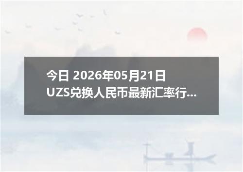 今日 2026年05月21日 UZS兑换人民币最新汇率行情