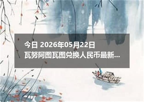 今日 2026年05月22日 瓦努阿图瓦图兑换人民币最新汇率行情