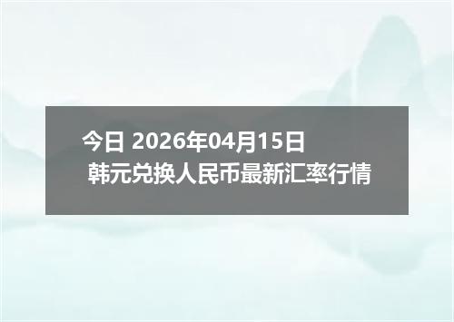 今日 2026年04月15日 韩元兑换人民币最新汇率行情