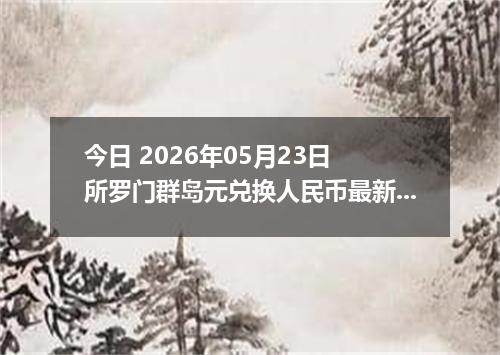 今日 2026年05月23日 所罗门群岛元兑换人民币最新汇率行情