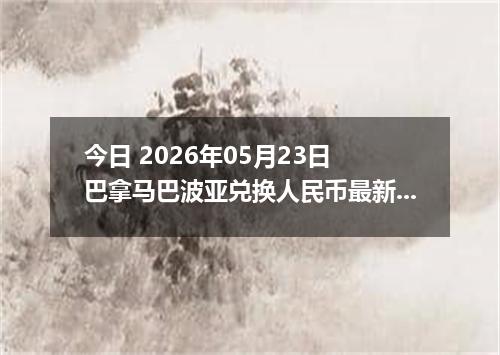 今日 2026年05月23日 巴拿马巴波亚兑换人民币最新汇率行情