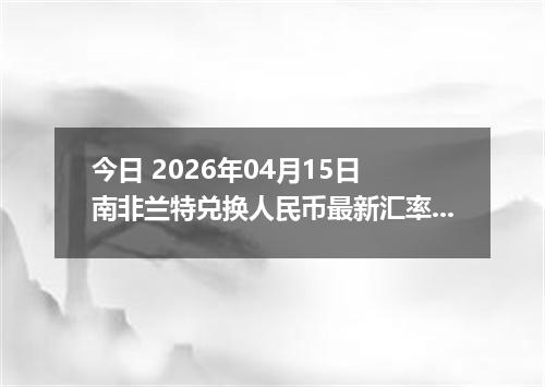 今日 2026年04月15日 南非兰特兑换人民币最新汇率行情