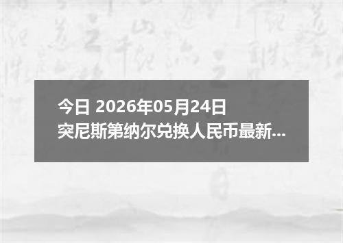 今日 2026年05月24日 突尼斯第纳尔兑换人民币最新汇率行情