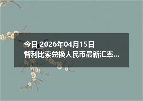 今日 2026年04月15日 智利比索兑换人民币最新汇率行情