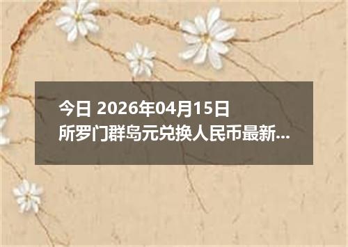 今日 2026年04月15日 所罗门群岛元兑换人民币最新汇率行情