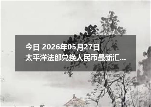 今日 2026年05月27日 太平洋法郎兑换人民币最新汇率行情