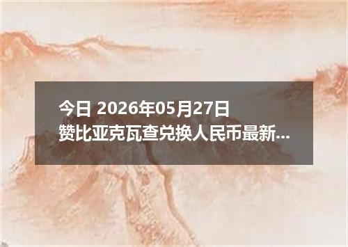 今日 2026年05月27日 赞比亚克瓦查兑换人民币最新汇率行情