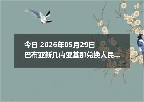 今日 2026年05月29日 巴布亚新几内亚基那兑换人民币最新汇率行情