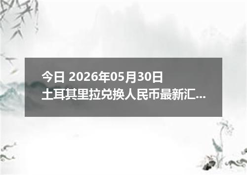 今日 2026年05月30日 土耳其里拉兑换人民币最新汇率行情