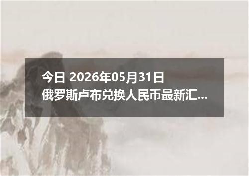 今日 2026年05月31日 俄罗斯卢布兑换人民币最新汇率行情