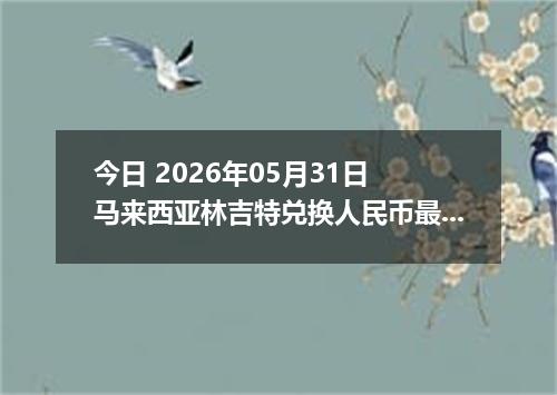 今日 2026年05月31日 马来西亚林吉特兑换人民币最新汇率行情