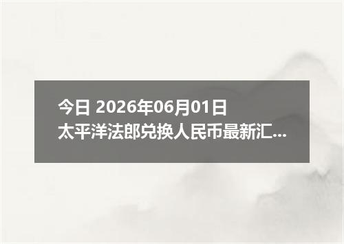今日 2026年06月01日 太平洋法郎兑换人民币最新汇率行情