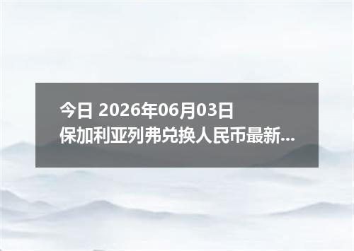 今日 2026年06月03日 保加利亚列弗兑换人民币最新汇率行情