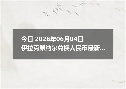 今日 2026年06月04日 伊拉克第纳尔兑换人民币最新汇率行情