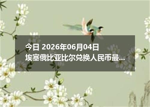 今日 2026年06月04日 埃塞俄比亚比尔兑换人民币最新汇率行情