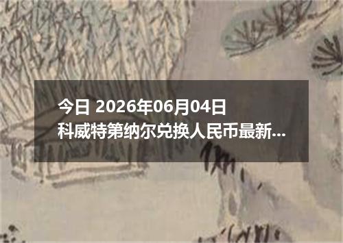 今日 2026年06月04日 科威特第纳尔兑换人民币最新汇率行情