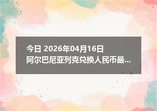 今日 2026年04月16日 阿尔巴尼亚列克兑换人民币最新汇率行情