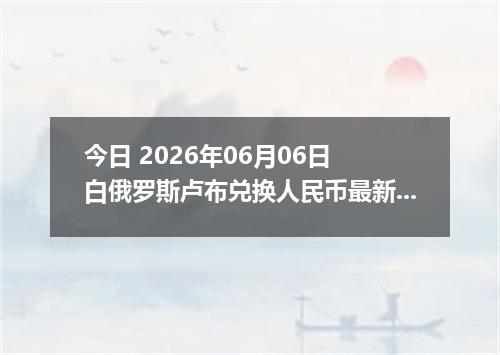 今日 2026年06月06日 白俄罗斯卢布兑换人民币最新汇率行情