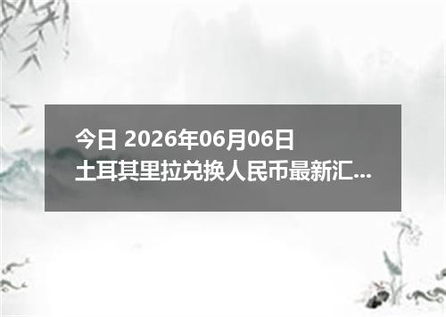 今日 2026年06月06日 土耳其里拉兑换人民币最新汇率行情