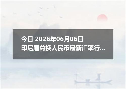 今日 2026年06月06日 印尼盾兑换人民币最新汇率行情