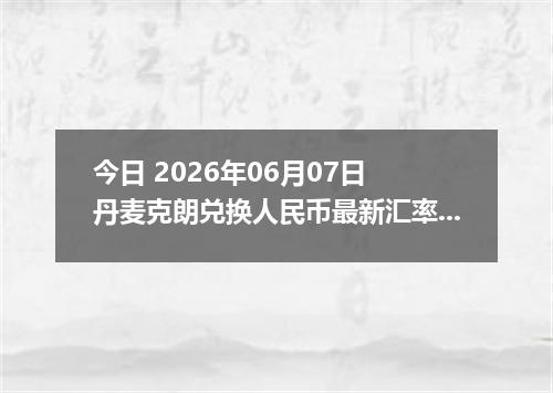今日 2026年06月07日 丹麦克朗兑换人民币最新汇率行情