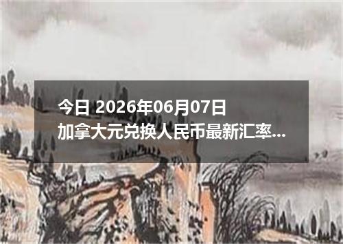 今日 2026年06月07日 加拿大元兑换人民币最新汇率行情