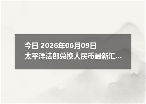 今日 2026年06月09日 太平洋法郎兑换人民币最新汇率行情