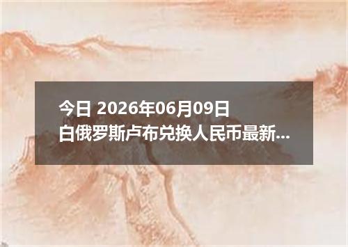 今日 2026年06月09日 白俄罗斯卢布兑换人民币最新汇率行情