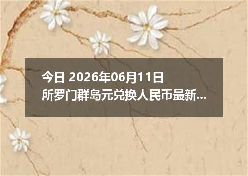 今日 2026年06月11日 所罗门群岛元兑换人民币最新汇率行情