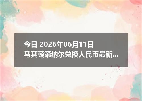 今日 2026年06月11日 马其顿第纳尔兑换人民币最新汇率行情