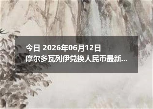 今日 2026年06月12日 摩尔多瓦列伊兑换人民币最新汇率行情