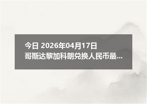 今日 2026年04月17日 哥斯达黎加科朗兑换人民币最新汇率行情