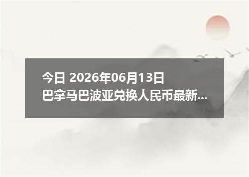 今日 2026年06月13日 巴拿马巴波亚兑换人民币最新汇率行情