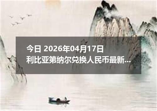 今日 2026年04月17日 利比亚第纳尔兑换人民币最新汇率行情