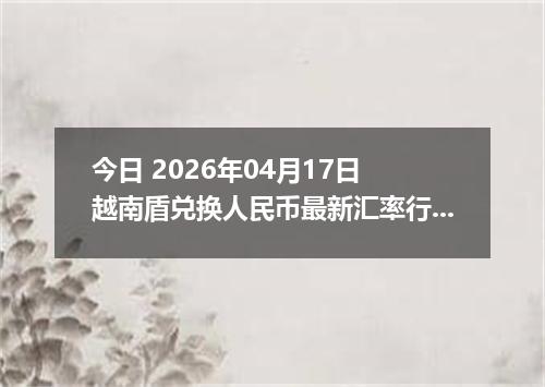 今日 2026年04月17日 越南盾兑换人民币最新汇率行情