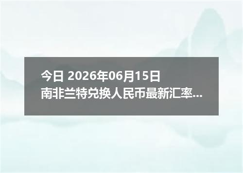 今日 2026年06月15日 南非兰特兑换人民币最新汇率行情