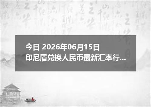 今日 2026年06月15日 印尼盾兑换人民币最新汇率行情