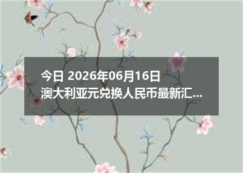 今日 2026年06月16日 澳大利亚元兑换人民币最新汇率行情