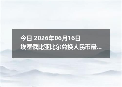 今日 2026年06月16日 埃塞俄比亚比尔兑换人民币最新汇率行情