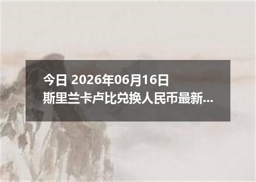 今日 2026年06月16日 斯里兰卡卢比兑换人民币最新汇率行情