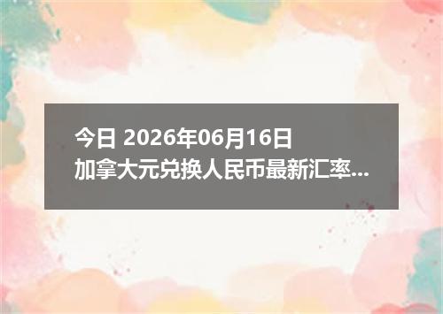 今日 2026年06月16日 加拿大元兑换人民币最新汇率行情