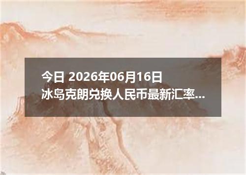 今日 2026年06月16日 冰岛克朗兑换人民币最新汇率行情