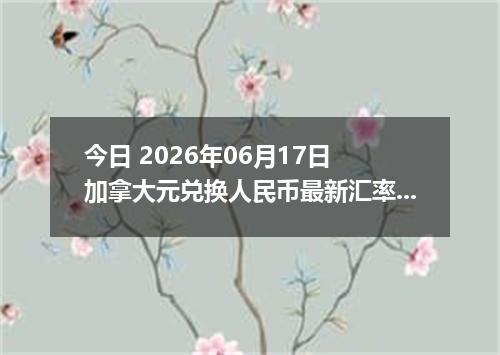 今日 2026年06月17日 加拿大元兑换人民币最新汇率行情