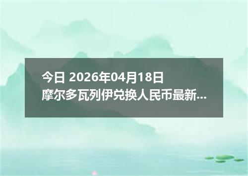 今日 2026年04月18日 摩尔多瓦列伊兑换人民币最新汇率行情