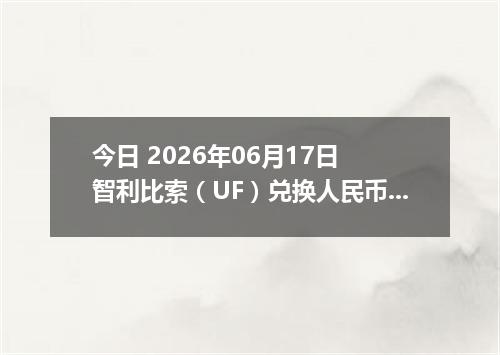 今日 2026年06月17日 智利比索（UF）兑换人民币最新汇率行情