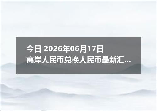 今日 2026年06月17日 离岸人民币兑换人民币最新汇率行情