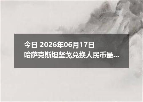 今日 2026年06月17日 哈萨克斯坦坚戈兑换人民币最新汇率行情