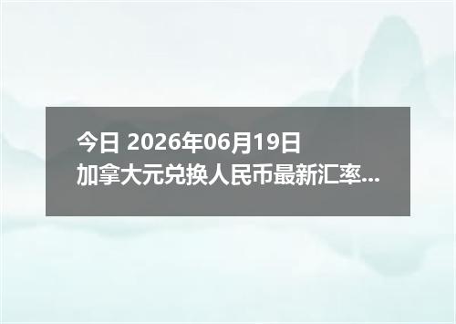 今日 2026年06月19日 加拿大元兑换人民币最新汇率行情