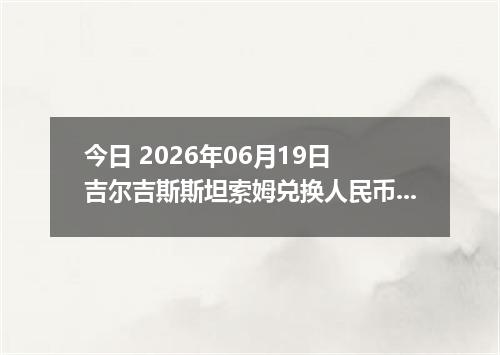 今日 2026年06月19日 吉尔吉斯斯坦索姆兑换人民币最新汇率行情