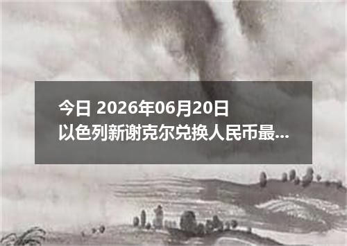 今日 2026年06月20日 以色列新谢克尔兑换人民币最新汇率行情
